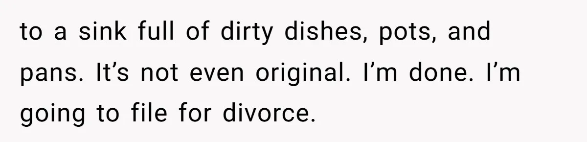 to a sink full of dirty dishes, pots, and pans. It’s not even original. I’m done. I’m going to file for divorce.