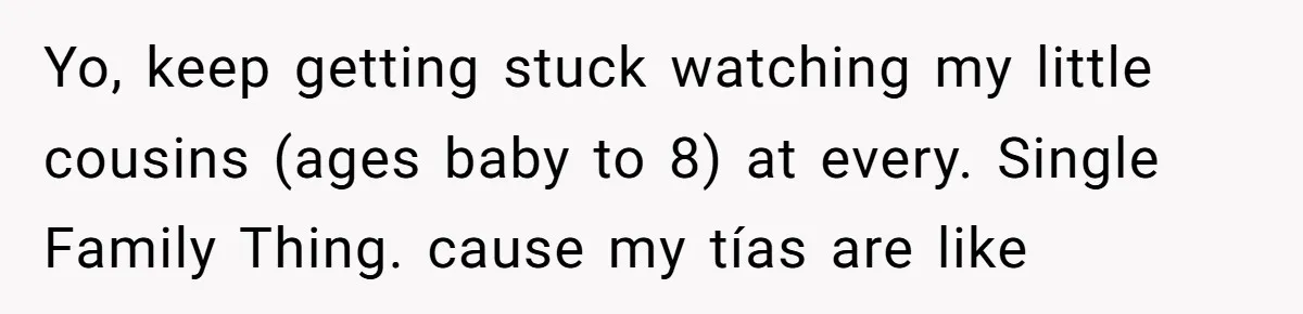 Yo, keep getting stuck watching my little cousins (ages baby to 8) at every. Single Family Thing. cause my tías are like