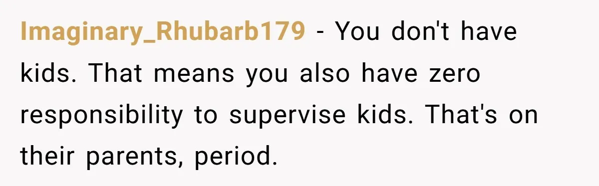 Imaginary_Rhubarb179 − You don't have kids. That means you also have zero responsibility to supervise kids. That's on their parents, period.