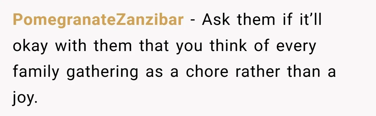 PomegranateZanzibar − Ask them if it’ll okay with them that you think of every family gathering as a chore rather than a joy.