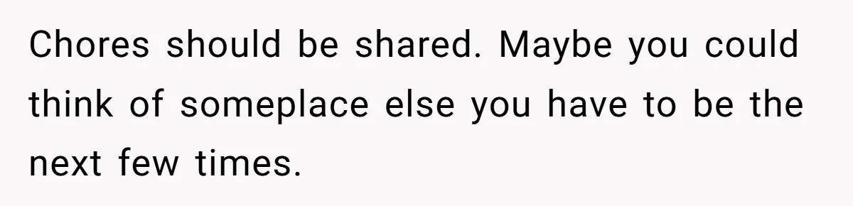 Chores should be shared. Maybe you could think of someplace else you have to be the next few times.