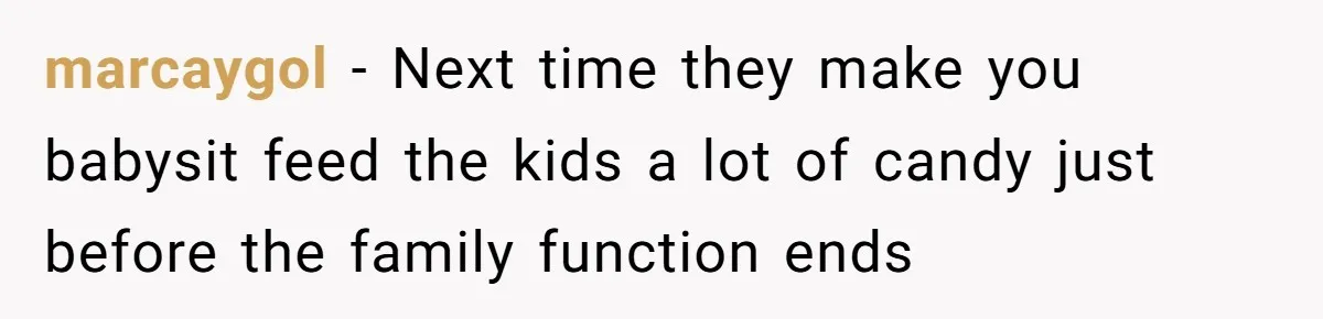 marcaygol − Next time they make you babysit feed the kids a lot of candy just before the family function ends