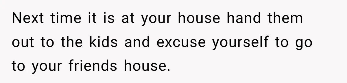 Next time it is at your house hand them out to the kids and excuse yourself to go to your friends house.