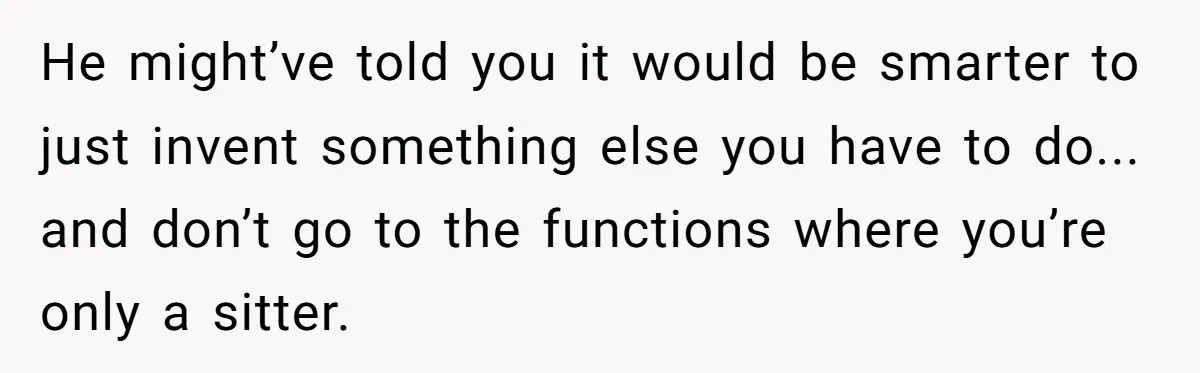 He might’ve told you it would be smarter to just invent something else you have to do... and don’t go to the functions where you’re only a sitter.
