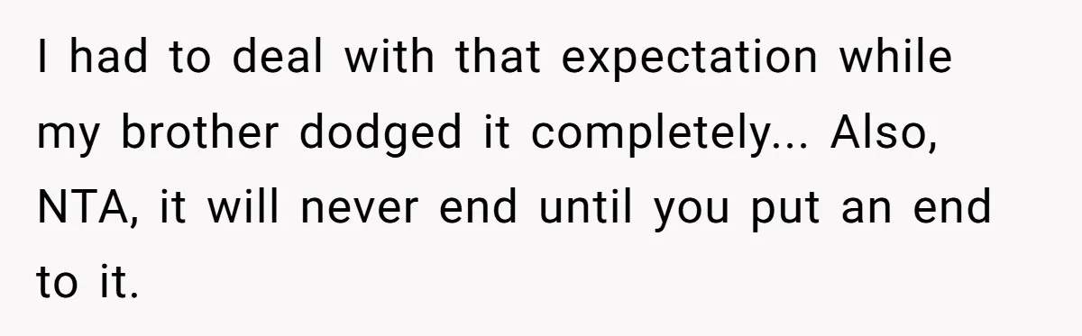 I had to deal with that expectation while my brother dodged it completely... Also, NTA, it will never end until you put an end to it.