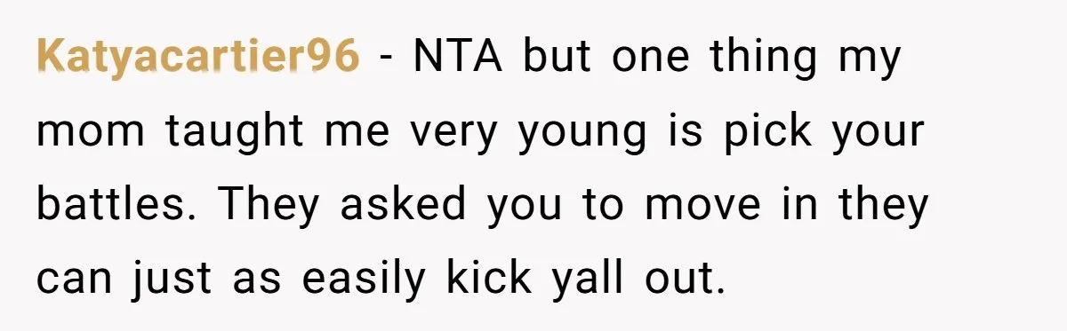 Katyacartier96 − NTA but one thing my mom taught me very young is pick your battles. They asked you to move in they can just as easily kick yall out.