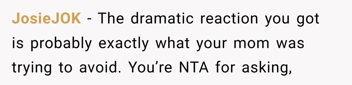 JosieJOK − The dramatic reaction you got is probably exactly what your mom was trying to avoid. You’re NTA for asking,