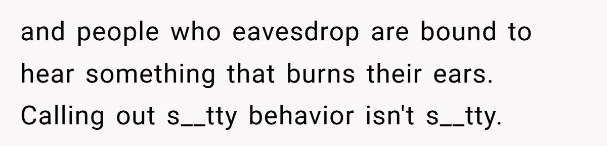 and people who eavesdrop are bound to hear something that burns their ears. Calling out s__tty behavior isn't s__tty.