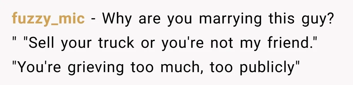 Bride Calls Fiancé Selfish After He Refuses To Let Her Dad Walk Her Down The Aisle fuzzy_mic − Why are you marrying this guy? " "Sell your truck or you're not my friend." "You're grieving too much, too publicly"