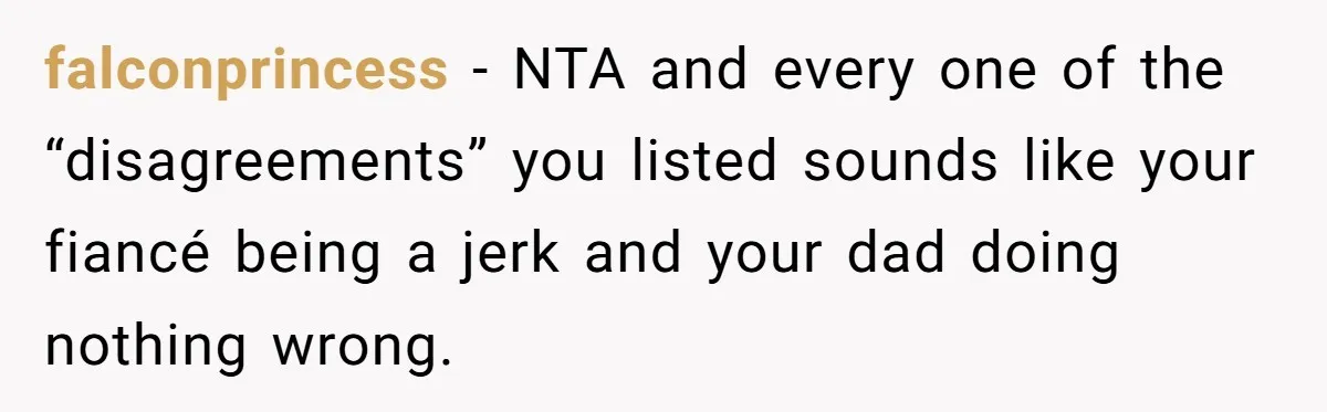 Bride Calls Fiancé Selfish After He Refuses To Let Her Dad Walk Her Down The Aisle falconprincess − NTA and every one of the “disagreements” you listed sounds like your fiancé being a jerk and your dad doing nothing wrong.