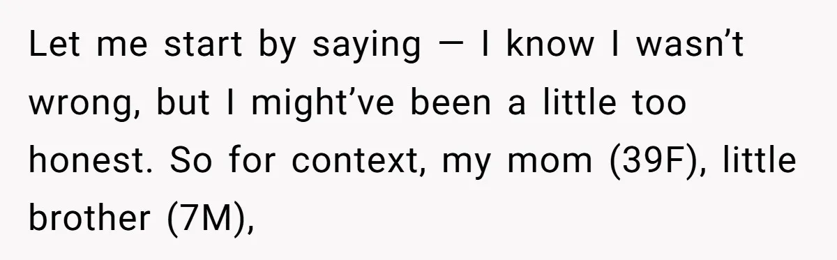 Let me start by saying — I know I wasn’t wrong, but I might’ve been a little too honest. So for context, my mom (39F), little brother (7M),