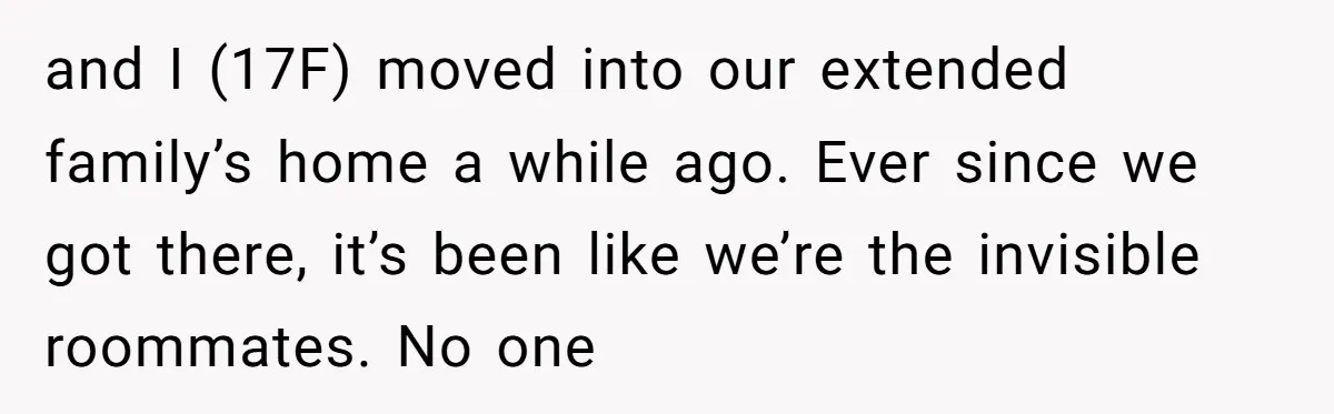 and I (17F) moved into our extended family’s home a while ago. Ever since we got there, it’s been like we’re the invisible roommates. No one