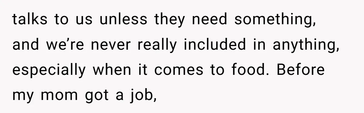 talks to us unless they need something, and we’re never really included in anything, especially when it comes to food. Before my mom got a job,