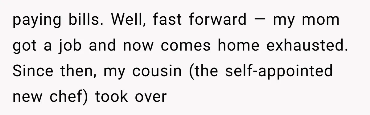 paying bills. Well, fast forward — my mom got a job and now comes home exhausted. Since then, my cousin (the self-appointed new chef) took over