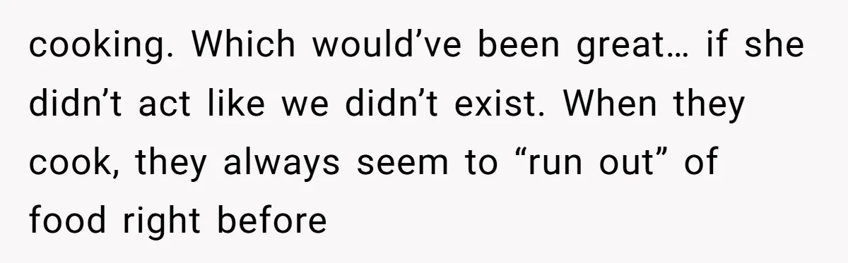 cooking. Which would’ve been great… if she didn’t act like we didn’t exist. When they cook, they always seem to “run out” of food right before