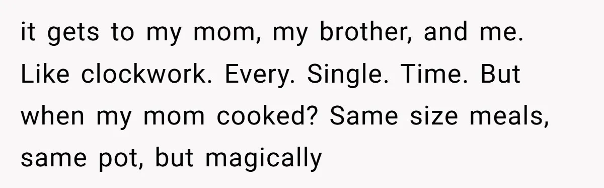 it gets to my mom, my brother, and me. Like clockwork. Every. Single. Time. But when my mom cooked? Same size meals, same pot, but magically