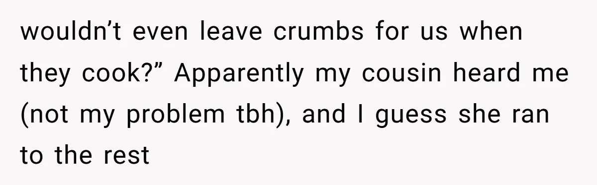 wouldn’t even leave crumbs for us when they cook?” Apparently my cousin heard me (not my problem tbh), and I guess she ran to the rest