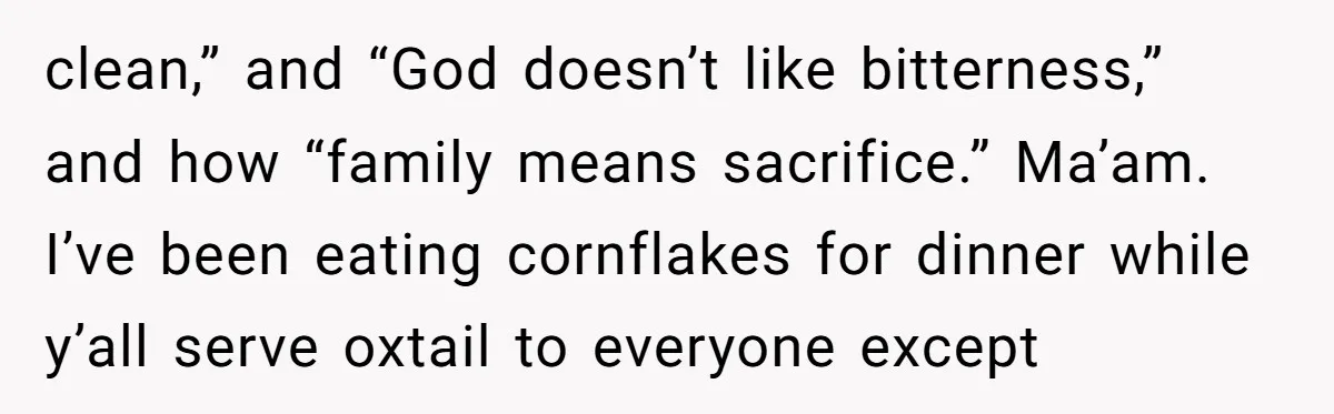 clean,” and “God doesn’t like bitterness,” and how “family means sacrifice.” Ma’am. I’ve been eating cornflakes for dinner while y’all serve oxtail to everyone except