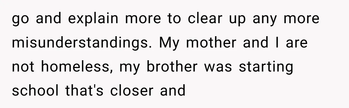 go and explain more to clear up any more misunderstandings. My mother and I are not homeless, my brother was starting school that's closer and