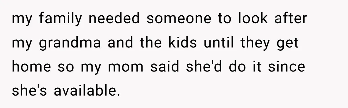 my family needed someone to look after my grandma and the kids until they get home so my mom said she'd do it since she's available.