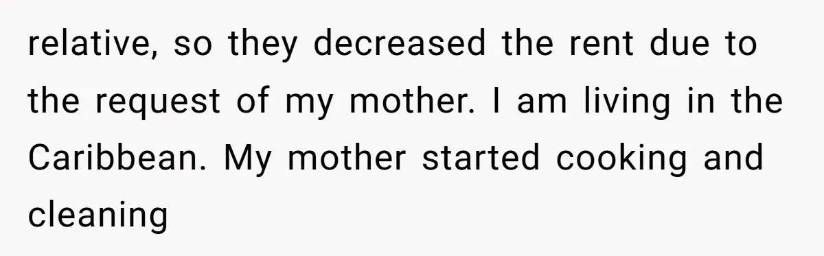 relative, so they decreased the rent due to the request of my mother. I am living in the Caribbean. My mother started cooking and cleaning