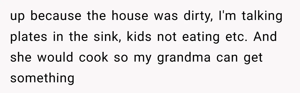 up because the house was dirty, I'm talking plates in the sink, kids not eating etc. And she would cook so my grandma can get something