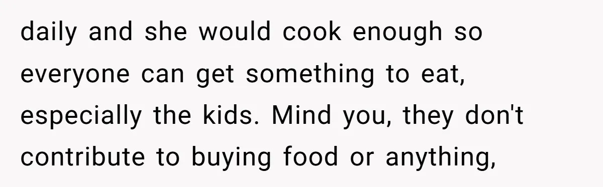 daily and she would cook enough so everyone can get something to eat, especially the kids. Mind you, they don't contribute to buying food or anything,