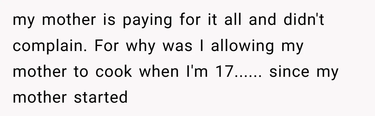 my mother is paying for it all and didn't complain. For why was I allowing my mother to cook when I'm 17...... since my mother started
