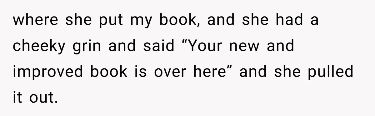 Study Time Turned into Craft Time as an Aunt Steamrolls a Student’s Simple Request where she put my book, and she had a cheeky grin and said “Your new and improved book is over here” and she pulled it out.