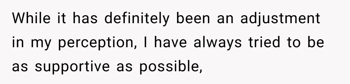 While it has definitely been an adjustment in my perception, I have always tried to be as supportive as possible,
