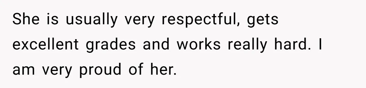She is usually very respectful, gets excellent grades and works really hard. I am very proud of her.