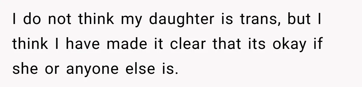 I do not think my daughter is trans, but I think I have made it clear that its okay if she or anyone else is.