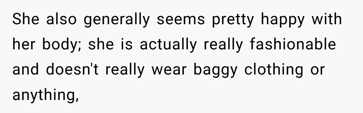 She also generally seems pretty happy with her body; she is actually really fashionable and doesn't really wear baggy clothing or anything,