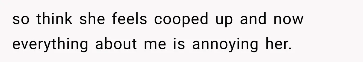 so think she feels cooped up and now everything about me is annoying her.