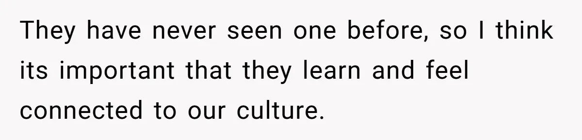 They have never seen one before, so I think its important that they learn and feel connected to our culture.