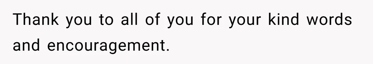 Thank you to all of you for your kind words and encouragement.