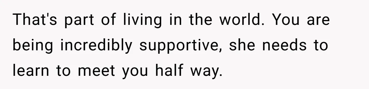 That's part of living in the world. You are being incredibly supportive, she needs to learn to meet you half way.