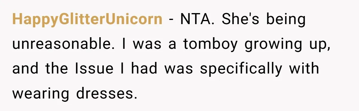 HappyGlitterUnicorn − NTA. She's being unreasonable. I was a tomboy growing up, and the Issue I had was specifically with wearing dresses.