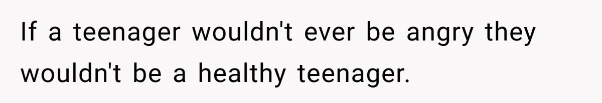 If a teenager wouldn't ever be angry they wouldn't be a healthy teenager.