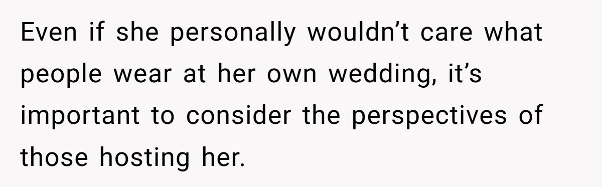 Even if she personally wouldn’t care what people wear at her own wedding, it’s important to consider the perspectives of those hosting her.