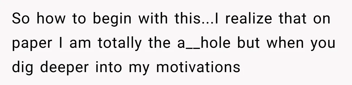So how to begin with this...I realize that on paper I am totally the a__hole but when you dig deeper into my motivations