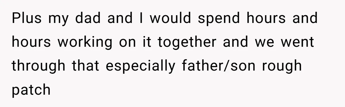 Plus my dad and I would spend hours and hours working on it together and we went through that especially father/son rough patch