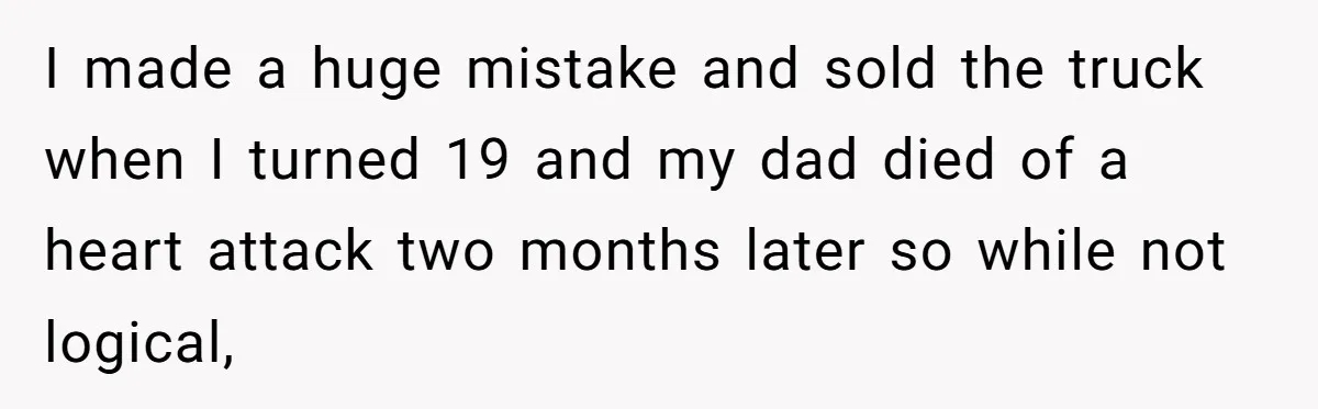 I made a huge mistake and sold the truck when I turned 19 and my dad died of a heart attack two months later so while not logical,