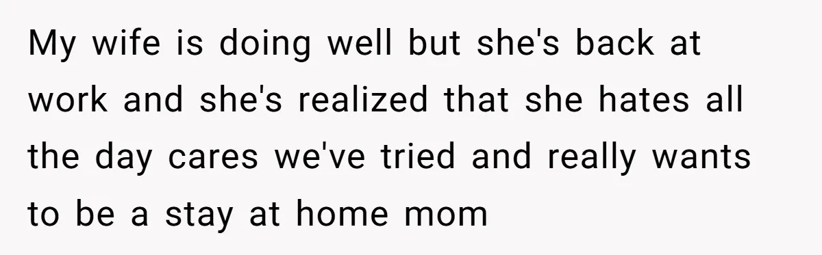 My wife is doing well but she's back at work and she's realized that she hates all the day cares we've tried and really wants to be a stay at...