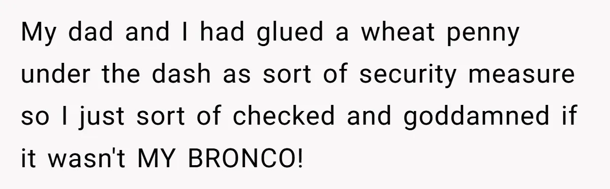 My dad and I had glued a wheat penny under the dash as sort of security measure so I just sort of checked and goddamned if it wasn't MY BRONCO!
