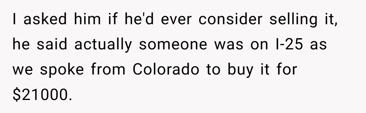 I asked him if he'd ever consider selling it, he said actually someone was on I-25 as we spoke from Colorado to buy it for $21000.