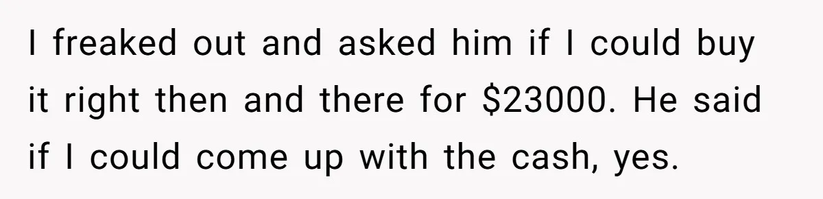 I freaked out and asked him if I could buy it right then and there for $23000. He said if I could come up with the cash, yes.
