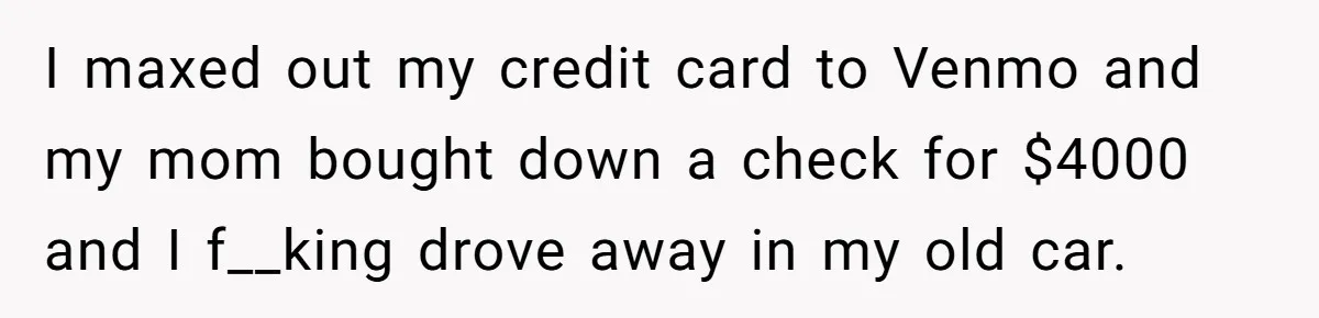 I maxed out my credit card to Venmo and my mom bought down a check for $4000 and I f__king drove away in my old car.