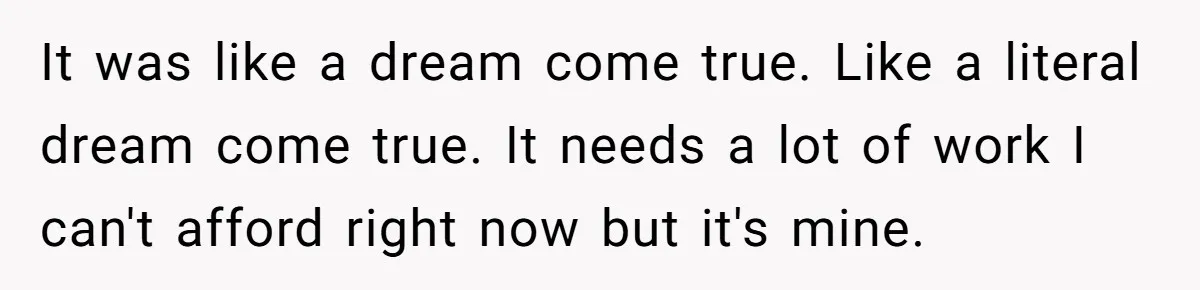 It was like a dream come true. Like a literal dream come true. It needs a lot of work I can't afford right now but it's mine.