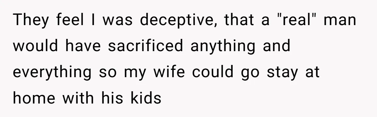 They feel I was deceptive, that a "real" man would have sacrificed anything and everything so my wife could go stay at home with his kids